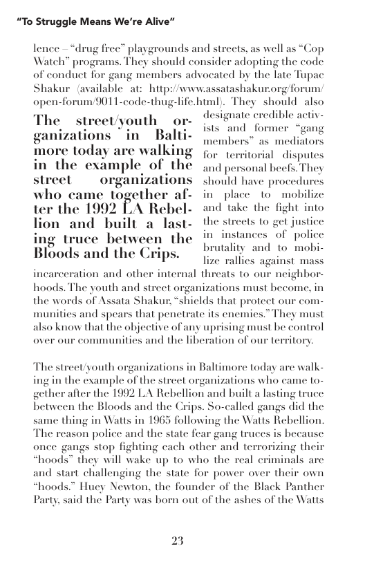 “To Struggle Means We’re Alive”  lence  “drug free” playgrounds and streets, as well as “Cop Watch” programs. They should consider adopting the code of conduet for gang memb: ted by the late Tupac Shakur (available at: hitp:/wwwassatashakurc  forum/901 I-code-thug-life.html). They should also designate credible activ- ad former  advoc:  gforum  streel \uulll or-  tions “in Balti- Ly  today are walking o, eritorial disputes in the example of the qud personal heefs Thes streel. organizalions  should have procedures who came together af- in plice o mobilize  ter the 1()()2 ‘\ Rebel- and take the Ilgln into lion and built a last- the strects to got justice ing truce between the i insiances of police Bloods and the Crips,  broalty and to mobi-  lize rallies incarceration and othe  ainst mass  internal threats to our neighbor-  hoods, The youth and street organizations must become, in the words of Assata Shakur, shields that protect our com- munities and spears that penetrate its enemies.” They must also know that the objective of any uprising must be control  over our communities and the liberation of our territory  The strect/youth organizations in Baltimore today arc walk- ing in the example of the street organizations who came to- gether after the 1992 LA Rebellion and built a lasting truce between the Bloods and the Crips. So-called gangs did the  same thing in Watts in 1965 following the Watts Rebellion The reason police and the state fear gang truces is be  ause  once gangs stop fighting cach other and terrorizing their hoods” they will wake up to who the real criminals are  and start challenging the state for power over their own “hoods.” Huey Newton. the founder of the Black Panther Party. said the Party was born out of the ashes of the Watts  23 